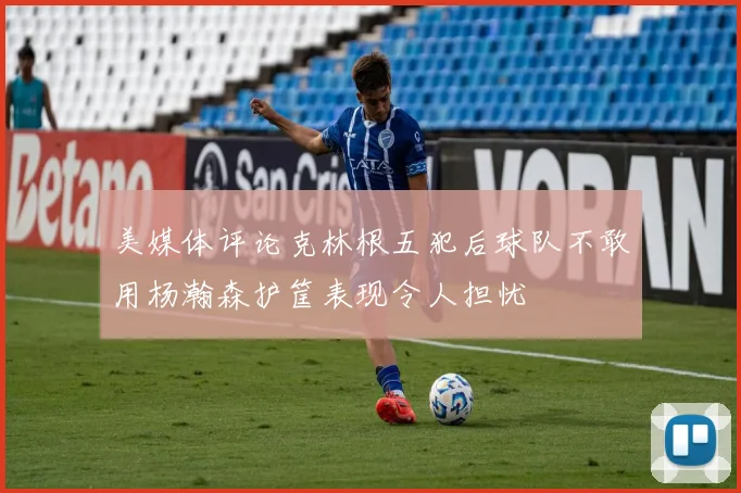 美媒体评论克林根五犯后球队不敢用杨瀚森护筐表现令人担忧