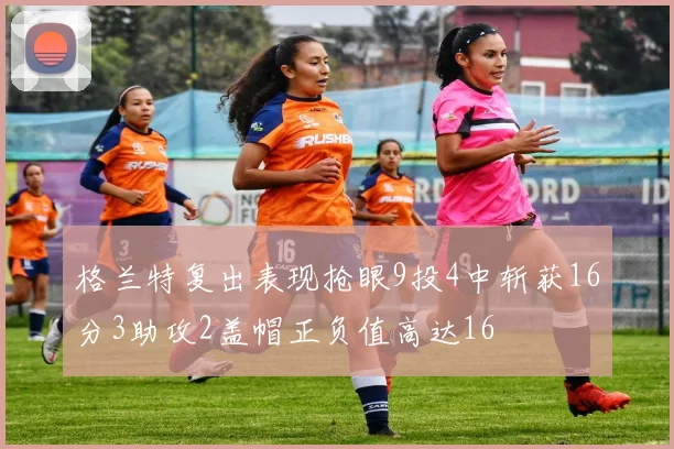 格兰特复出表现抢眼9投4中斩获16分3助攻2盖帽正负值高达16