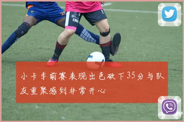 小卡季前赛表现出色砍下35分与队友重聚感到非常开心