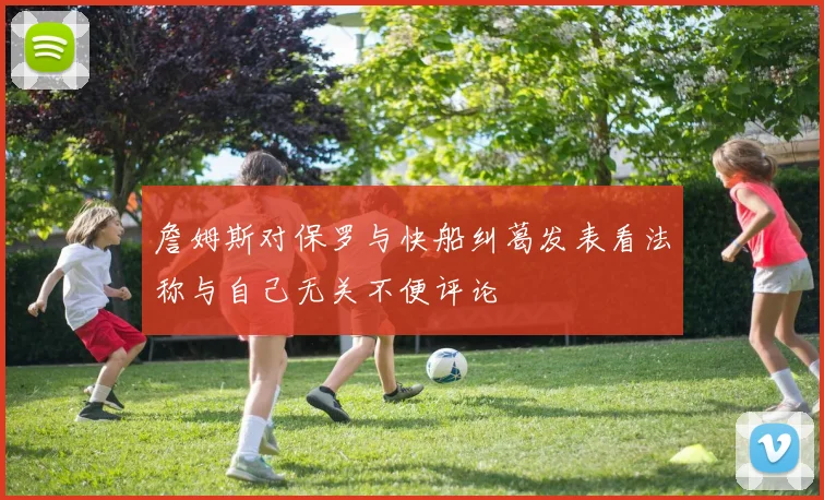 詹姆斯对保罗与快船纠葛发表看法称与自己无关不便评论