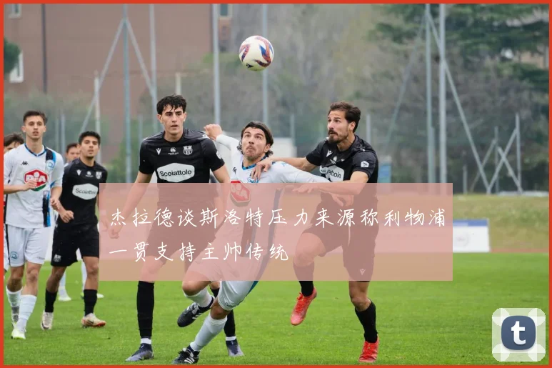 杰拉德谈斯洛特压力来源称利物浦一贯支持主帅传统