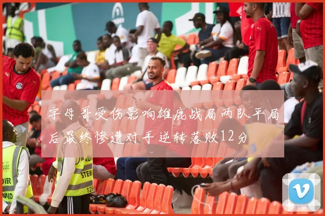 字母哥受伤影响雄鹿战局两队平局后最终惨遭对手逆转落败12分