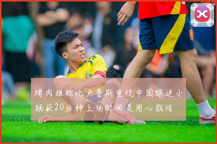 烤肉姐称比卢普斯重视中国球迷小杨获20分钟上场时间是用心栽培