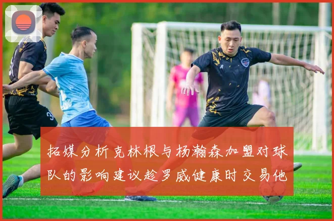 拓媒分析克林根与杨瀚森加盟对球队的影响建议趁罗威健康时交易他