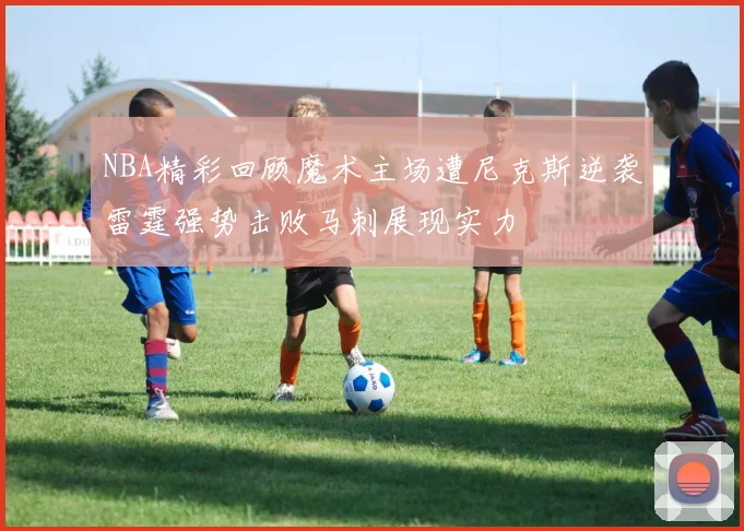 NBA精彩回顾魔术主场遭尼克斯逆袭雷霆强势击败马刺展现实力