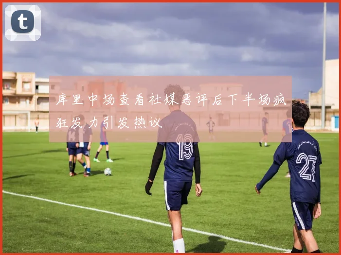 库里中场查看社媒恶评后下半场疯狂发力引发热议
