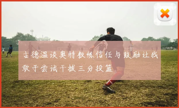 古德温谈奥特教练信任与鼓励让我敢于尝试干拔三分投篮