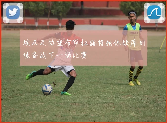 埃及足协宣布萨拉赫将轮休缺席训练备战下一场比赛