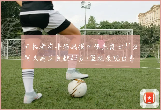 开拓者在半场战报中领先爵士21分阿夫迪亚贡献23分7篮板表现出色