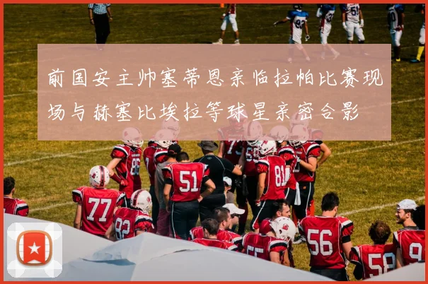 前国安主帅塞蒂恩亲临拉帕比赛现场与赫塞比埃拉等球星亲密合影