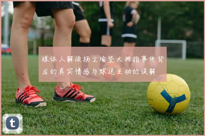 媒体人解读杨立瑜竖大拇指事件背后的真实情感与球迷互动的误解