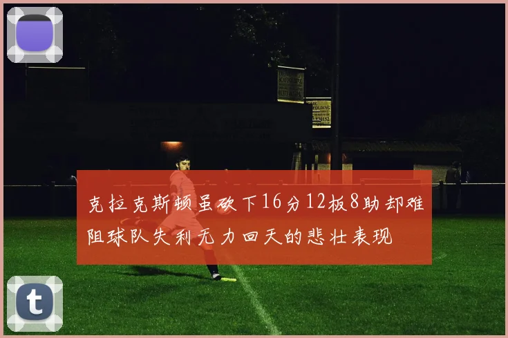 克拉克斯顿虽砍下16分12板8助却难阻球队失利无力回天的悲壮表现