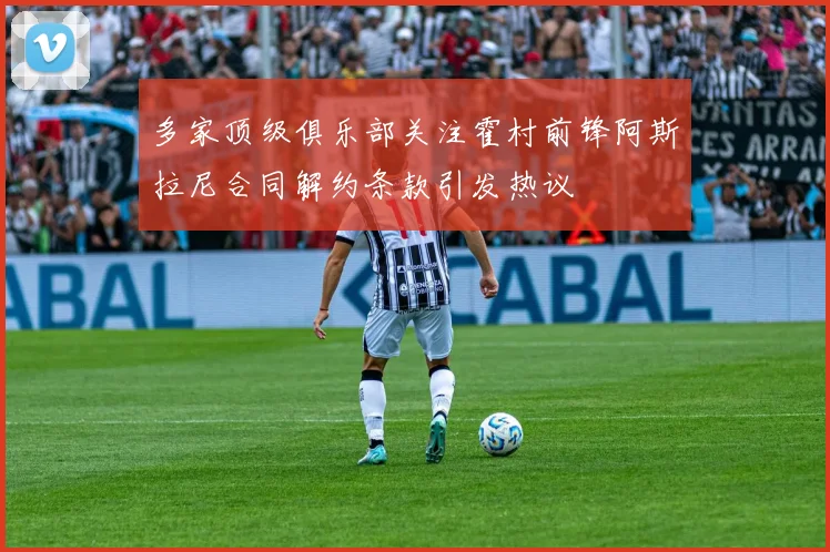 多家顶级俱乐部关注霍村前锋阿斯拉尼合同解约条款引发热议
