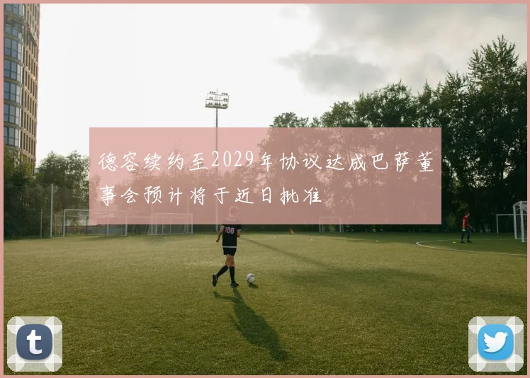德容续约至2029年协议达成巴萨董事会预计将于近日批准