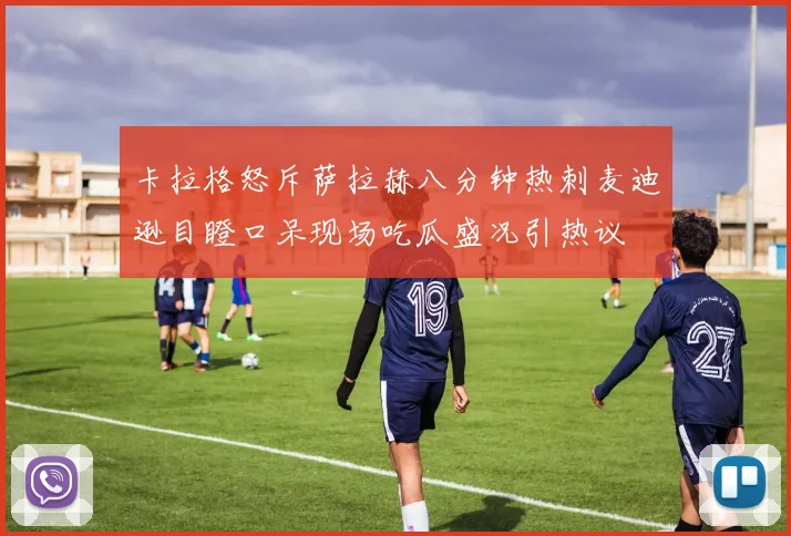 卡拉格怒斥萨拉赫八分钟热刺麦迪逊目瞪口呆现场吃瓜盛况引热议