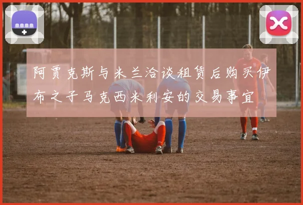 阿贾克斯与米兰洽谈租赁后购买伊布之子马克西米利安的交易事宜