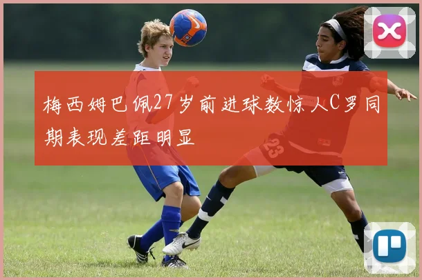 梅西姆巴佩27岁前进球数惊人C罗同期表现差距明显