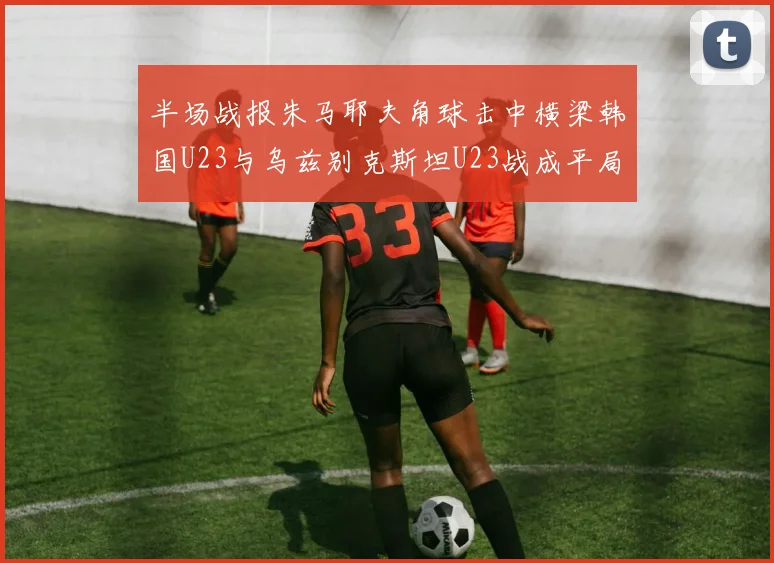 半场战报朱马耶夫角球击中横梁韩国U23与乌兹别克斯坦U23战成平局