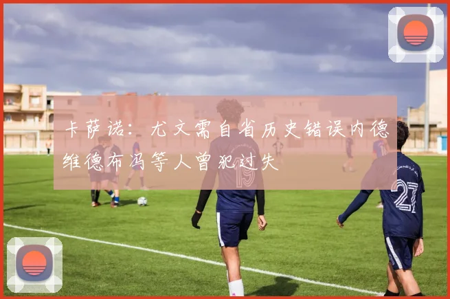 卡萨诺：尤文需自省历史错误内德维德布冯等人曾犯过失