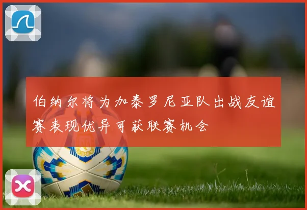 伯纳尔将为加泰罗尼亚队出战友谊赛表现优异可获联赛机会
