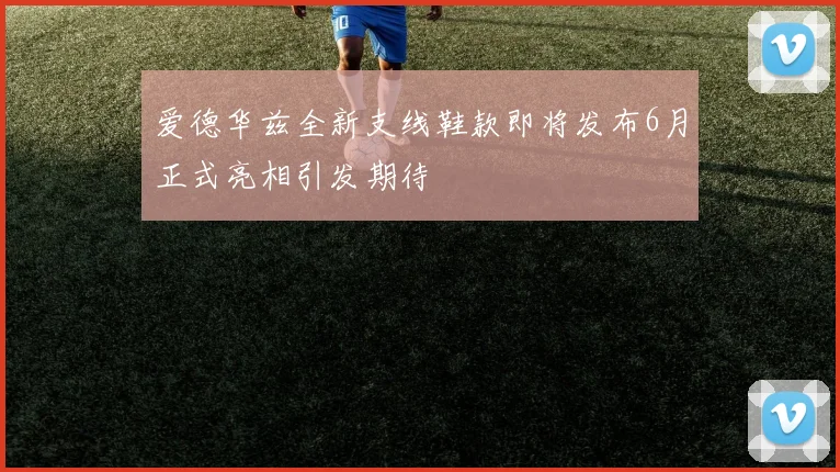 爱德华兹全新支线鞋款即将发布6月正式亮相引发期待