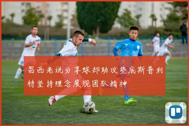 昌西老说分享球却助攻垫底斯普利特坚持理念展现团队精神
