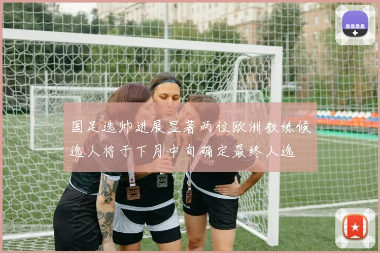 国足选帅进展显著两位欧洲教练候选人将于下月中旬确定最终人选