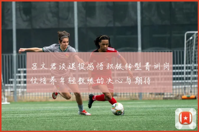吕文君谈退役感悟积极转型青训岗位培养年轻教练的决心与期待