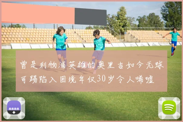 曾是利物浦英雄的奥里吉如今无球可踢陷入困境年仅30岁令人唏嘘