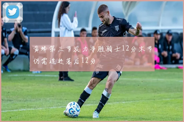 黄蜂第三节发力净胜骑士12分末节仍需追赶落后12分