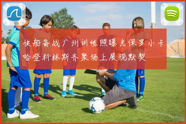 快船备战广州训练照曝光保罗小卡哈登科林斯齐聚场上展现默契