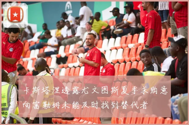 卡斯塔涅透露尤文图斯夏季求购意向富勒姆未能及时找到替代者