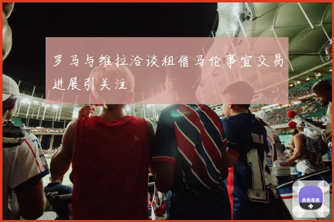 罗马与维拉洽谈租借马伦事宜交易进展引关注