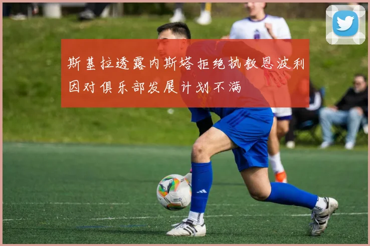 斯基拉透露内斯塔拒绝执教恩波利因对俱乐部发展计划不满